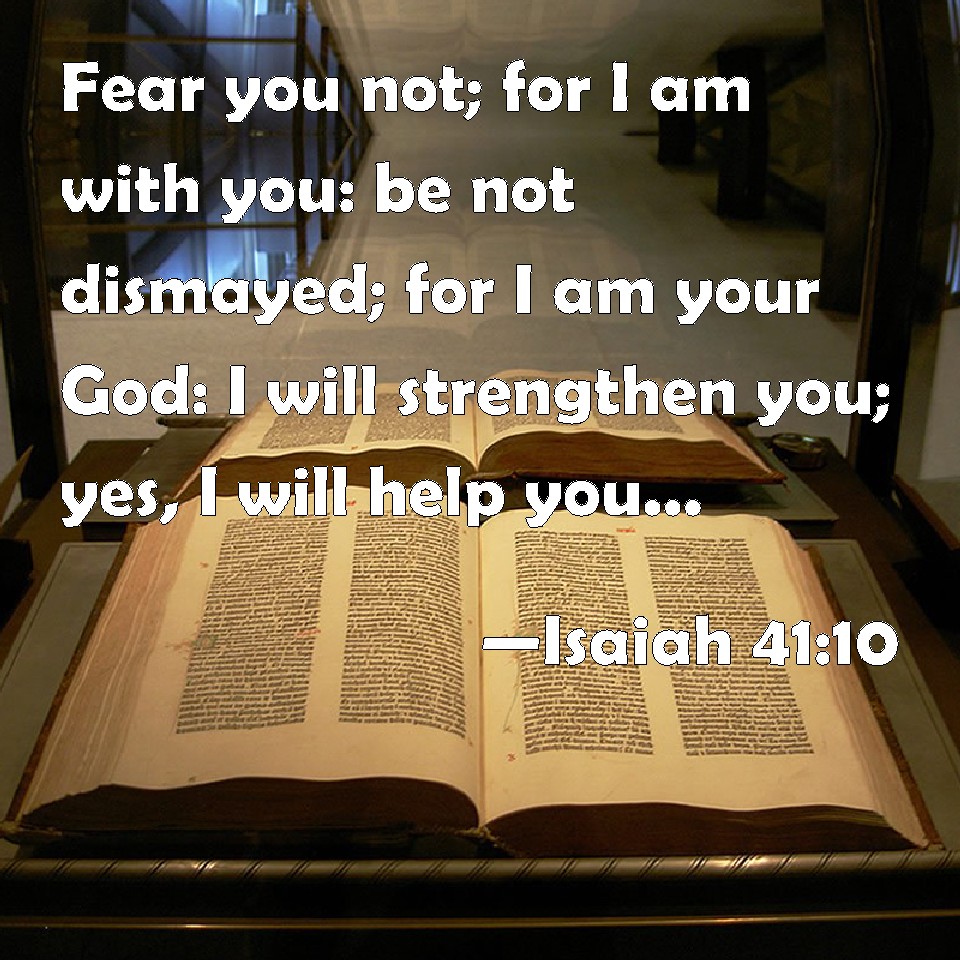 Isaiah 41:10 Fear you not; for I am with you: be not dismayed; for I am your God: I will strengthen you; yes, I will help you; yes, I will uphold you