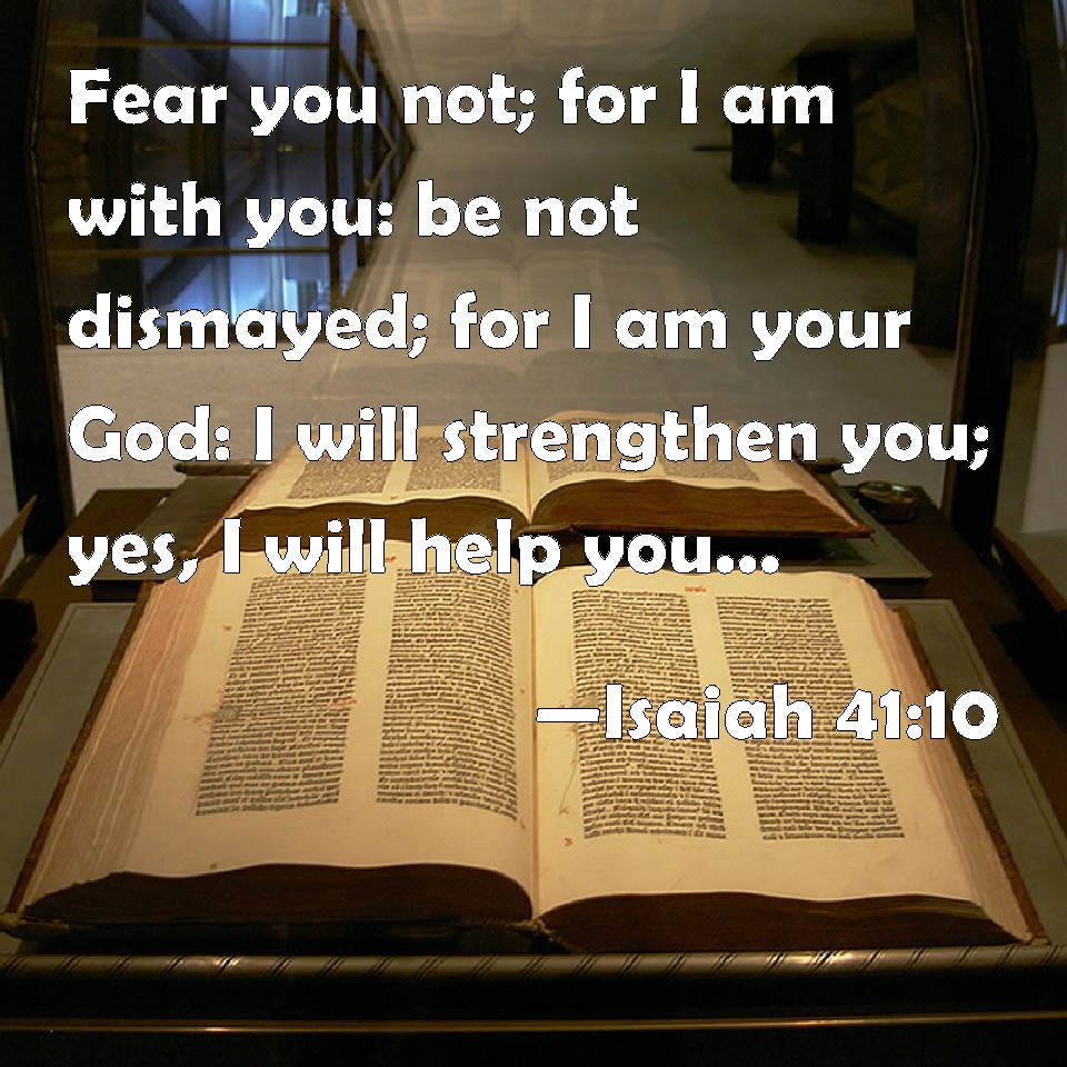 Isaiah 41:10 Fear you not; for I am with you: be not dismayed; for I am your God: I will strengthen you; yes, I will help you; yes, I will uphold you