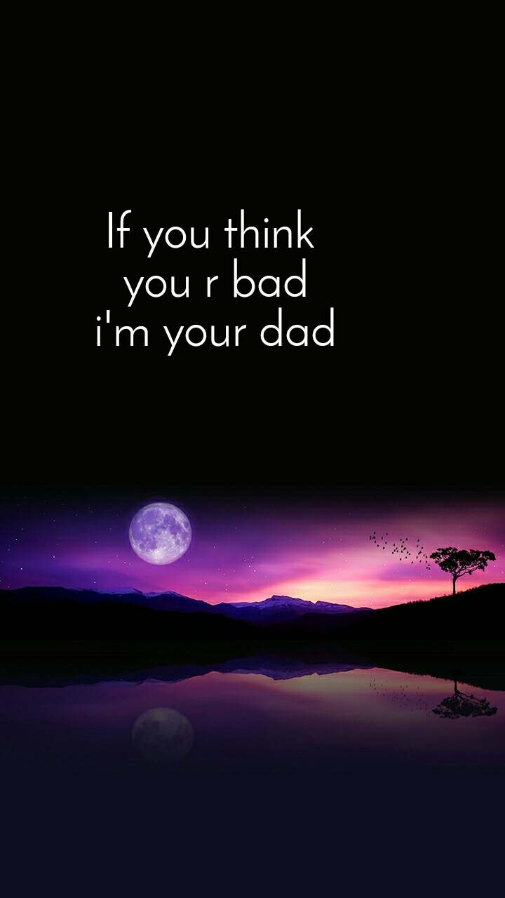 If you think you r bad i'm your dad