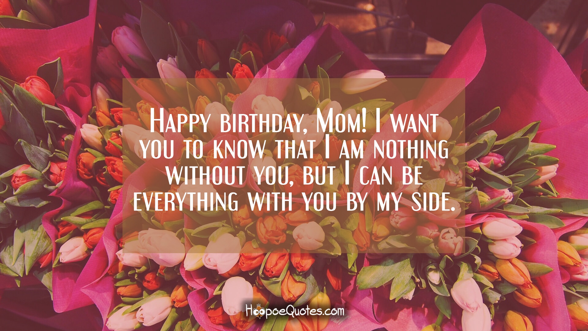 Happy birthday, Mom! I want you to know that I am nothing without you, but I can be everything with you by my side. Love you!