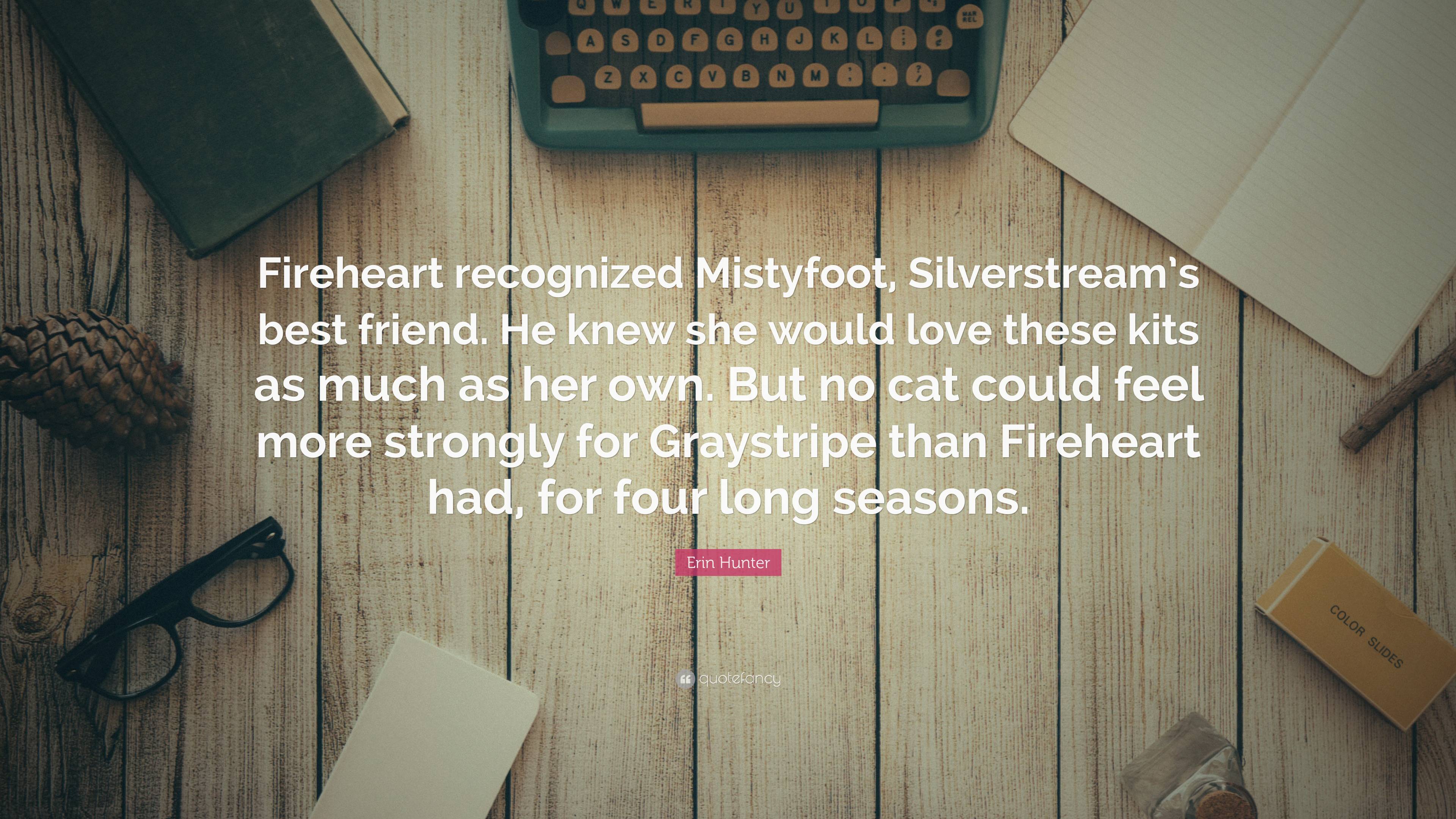 Erin Hunter Quote: “Fireheart recognized Mistyfoot, Silverstream's best friend. He knew she would love these kits as much as her own. But no.”