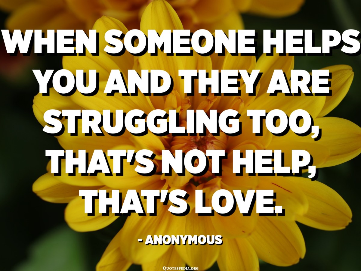 When someone helps you and they are struggling too, that's not help, that's love