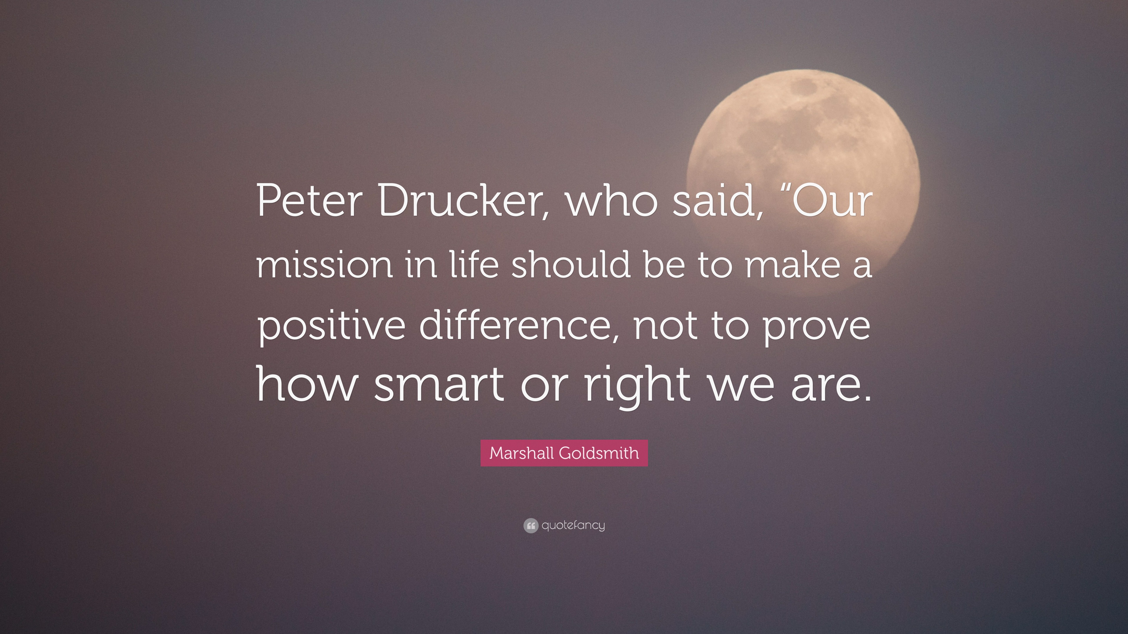 Marshall Goldsmith Quote: “Peter Drucker, who said, “Our mission in life should be to make a positive difference, not to prove how smart or right w.”