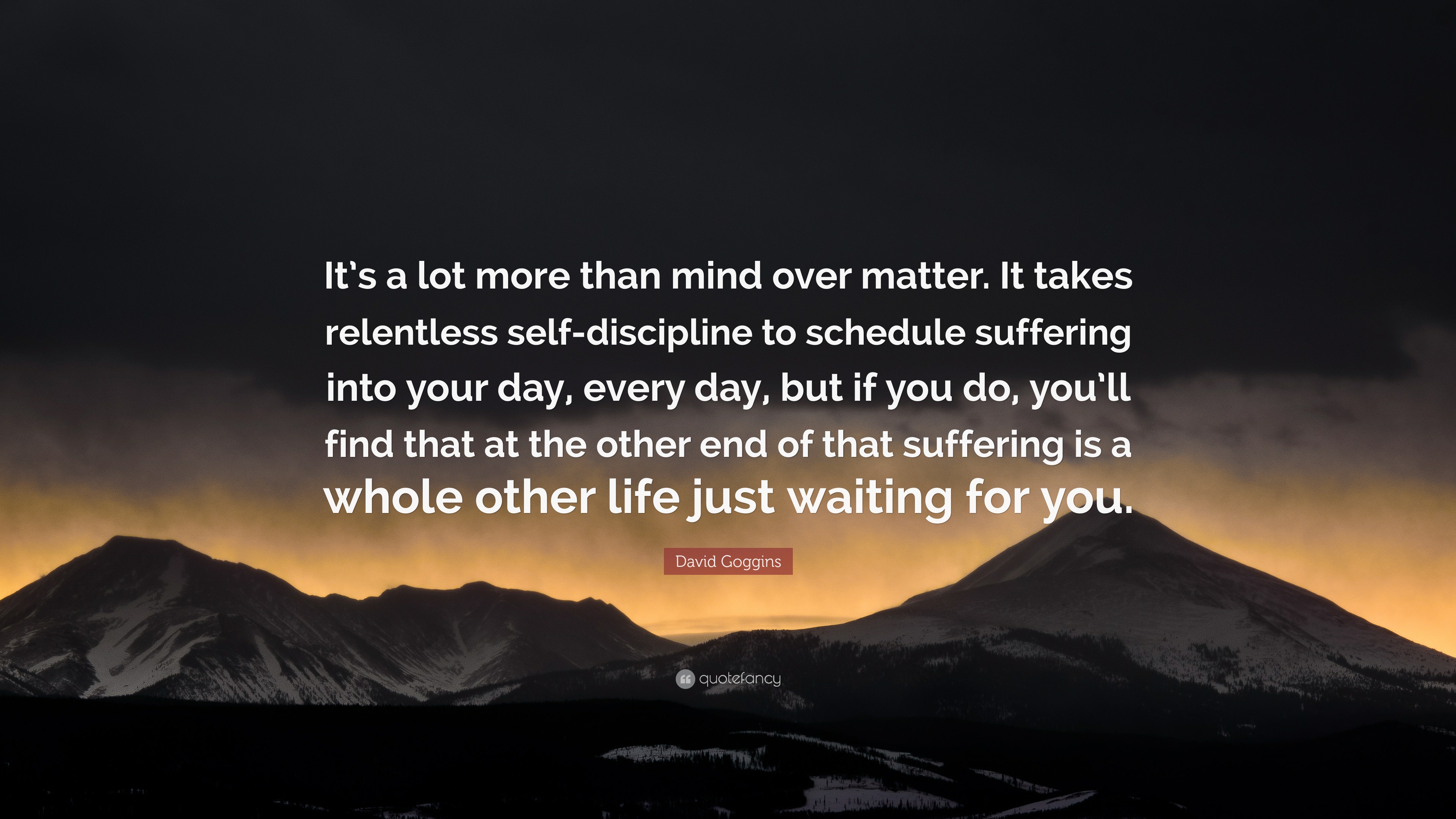David Goggins Quote: “It's A Lot More Than Mind Over Matter. It Takes Relentless Self Discipline To Schedule Suffering Into Your Day, Every.”