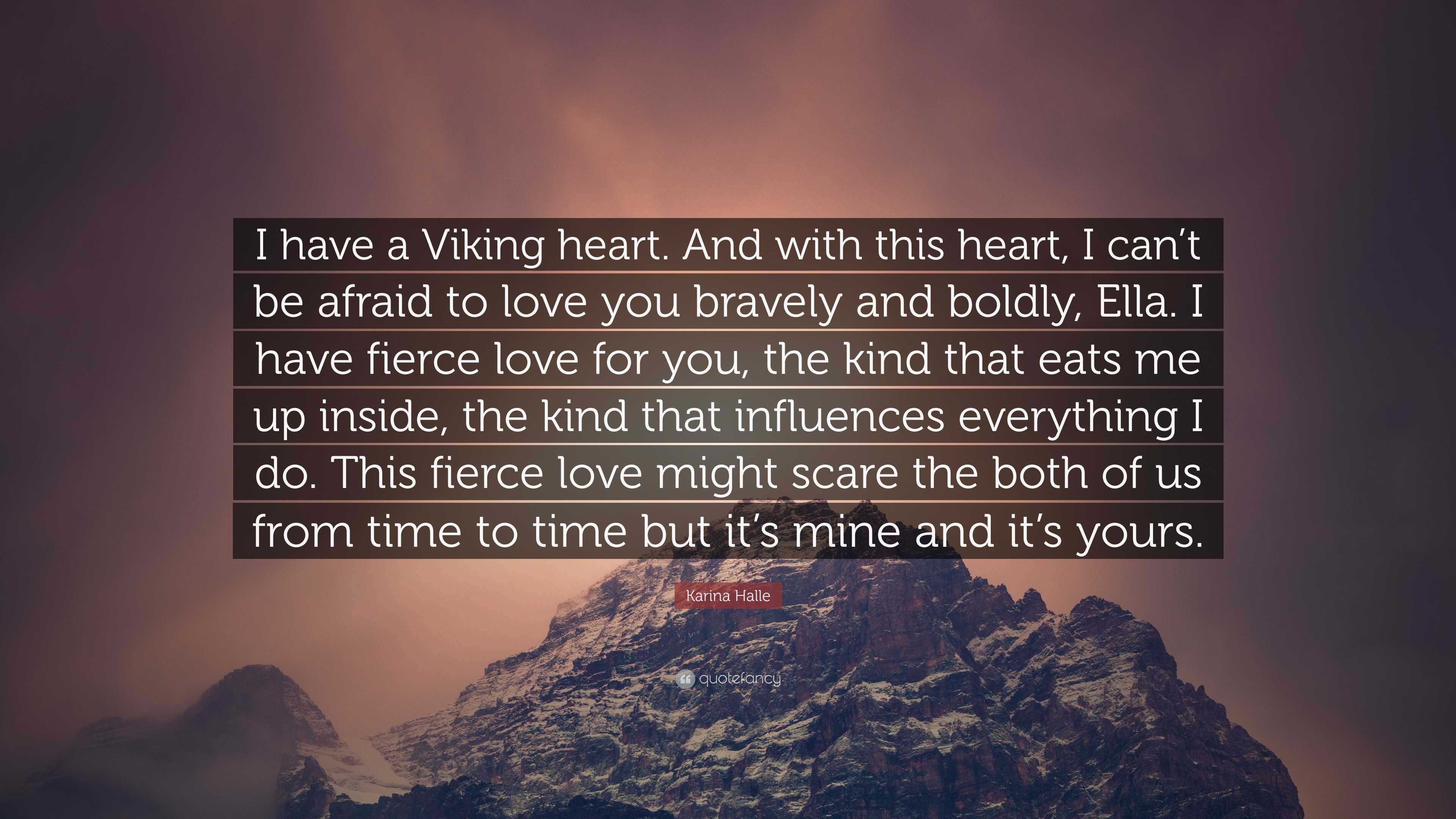 Karina Halle Quote: “I have a Viking heart. And with this heart, I can't be afraid to love you bravely and boldly, Ella. I have fierce love.”