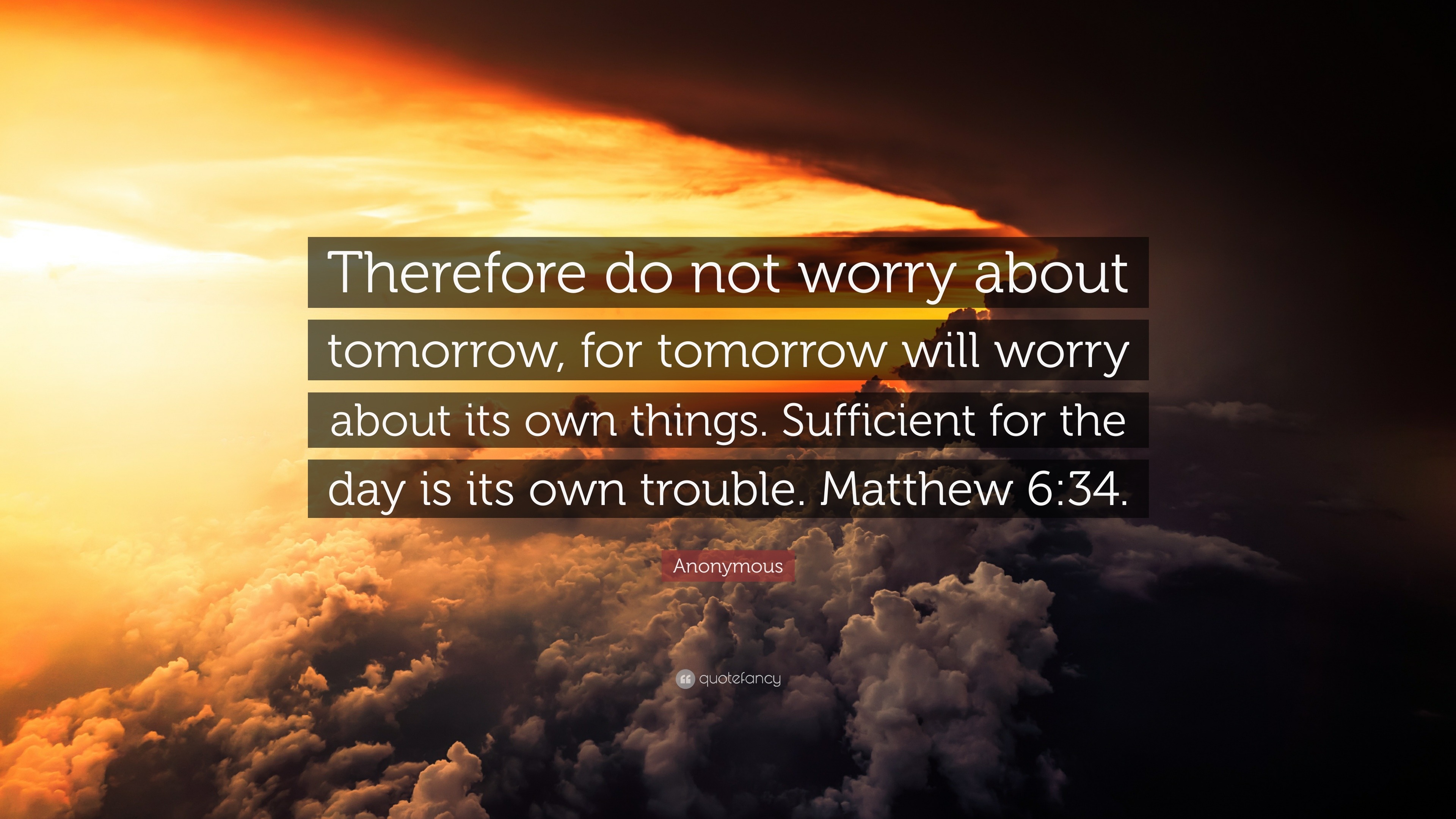 Anonymous Quote: “Therefore do not worry about tomorrow, for tomorrow will worry about its own things. Sufficient for the day is its own.”