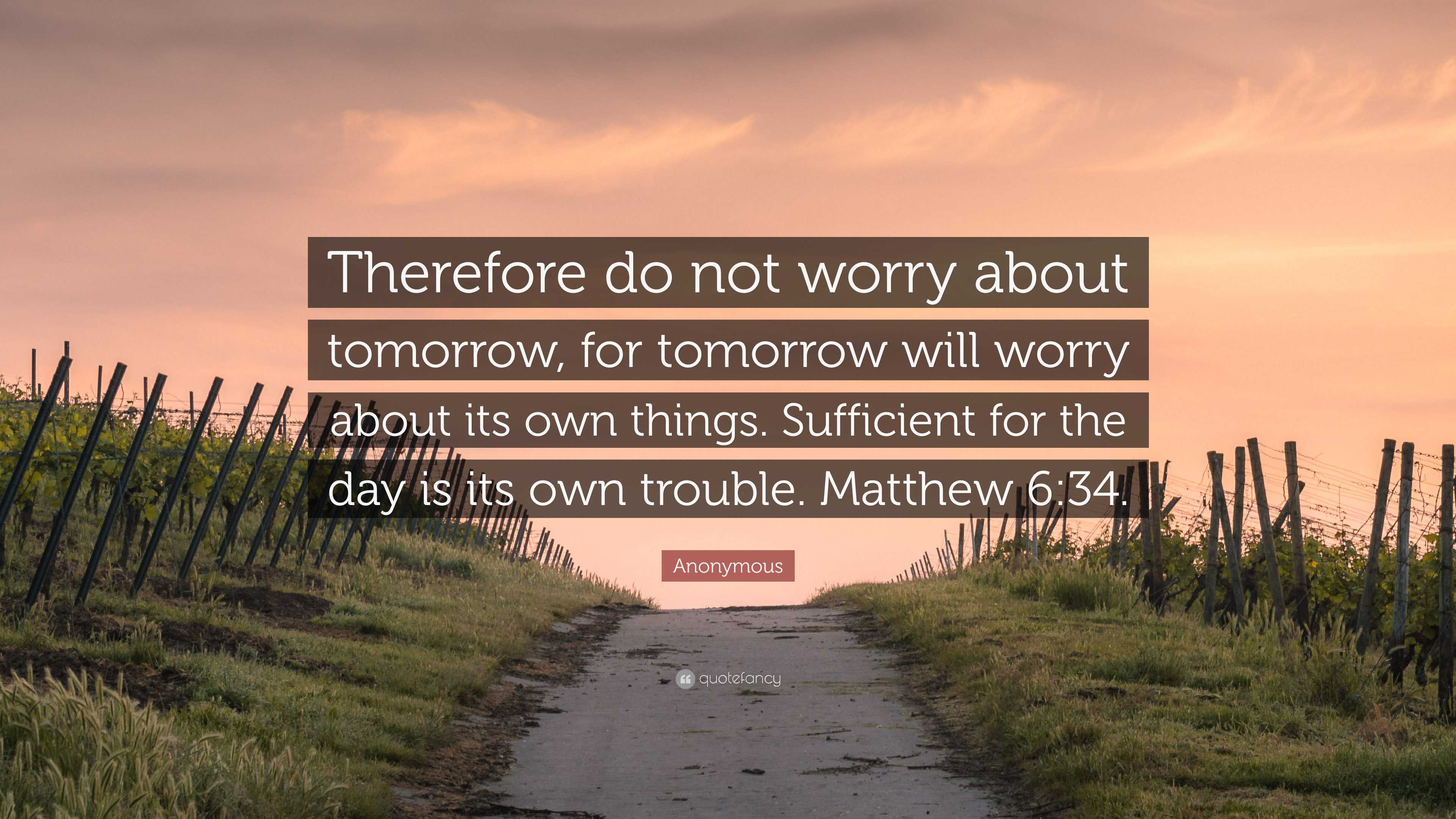 Anonymous Quote: “Therefore do not worry about tomorrow, for tomorrow will worry about its own things. Sufficient for the day is its own.”