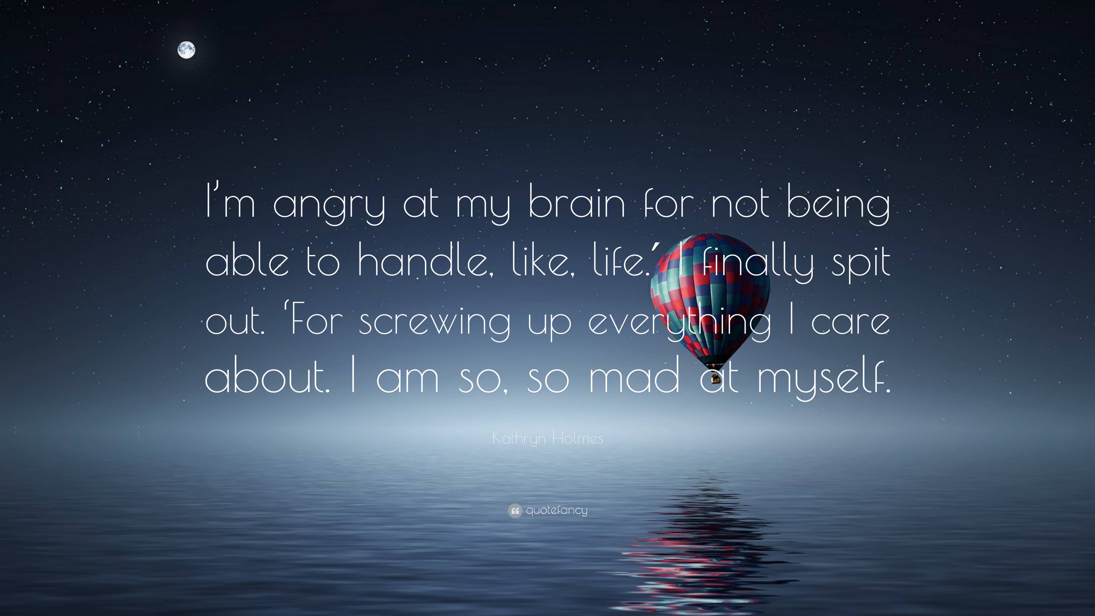Kathryn Holmes Quote: “I'm angry at my brain for not being able to handle, like, life.′ I finally spit out. 'For screwing up everything I care.”