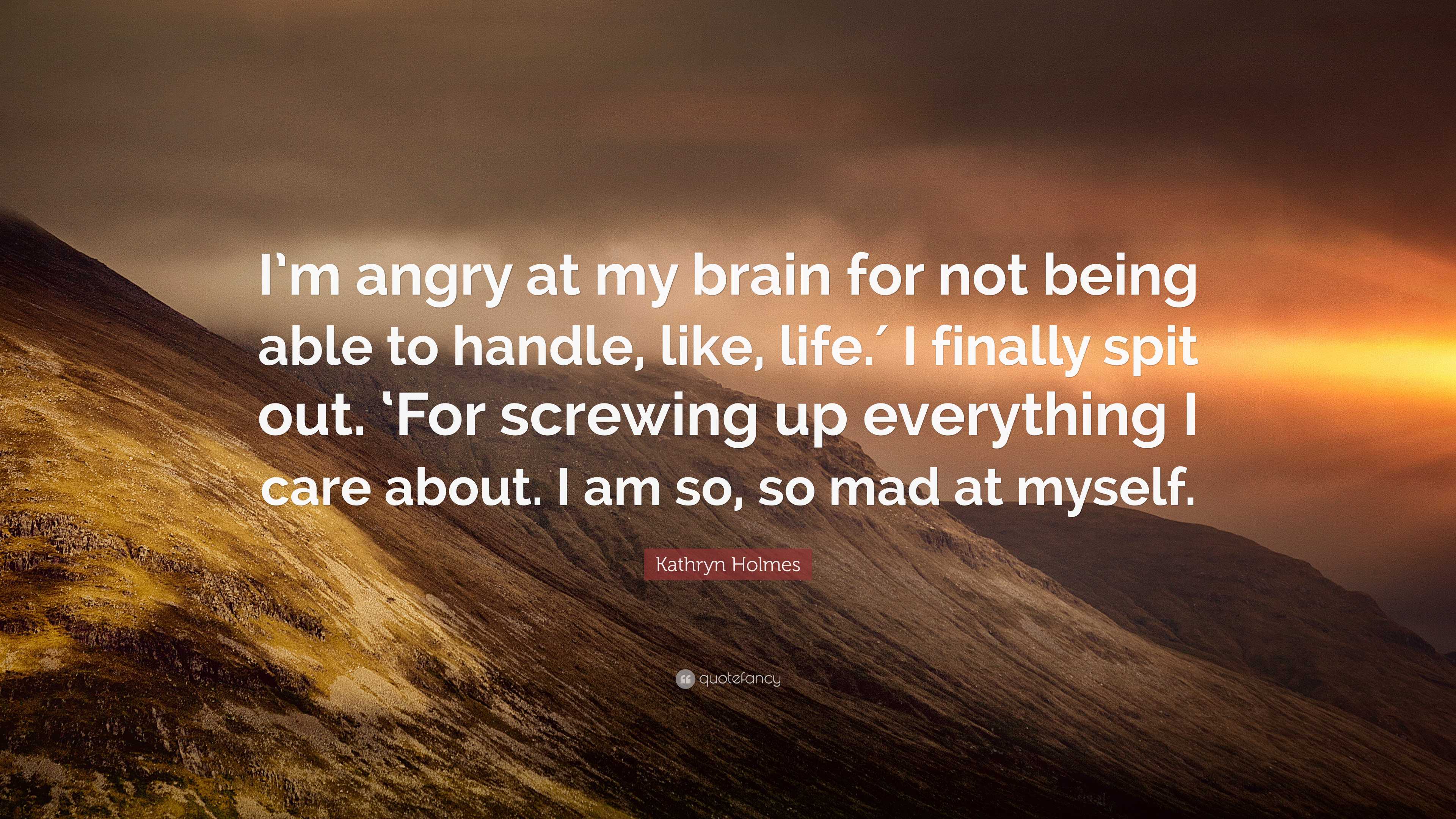 Kathryn Holmes Quote: “I'm angry at my brain for not being able to handle, like, life.′ I finally spit out. 'For screwing up everything I care.”