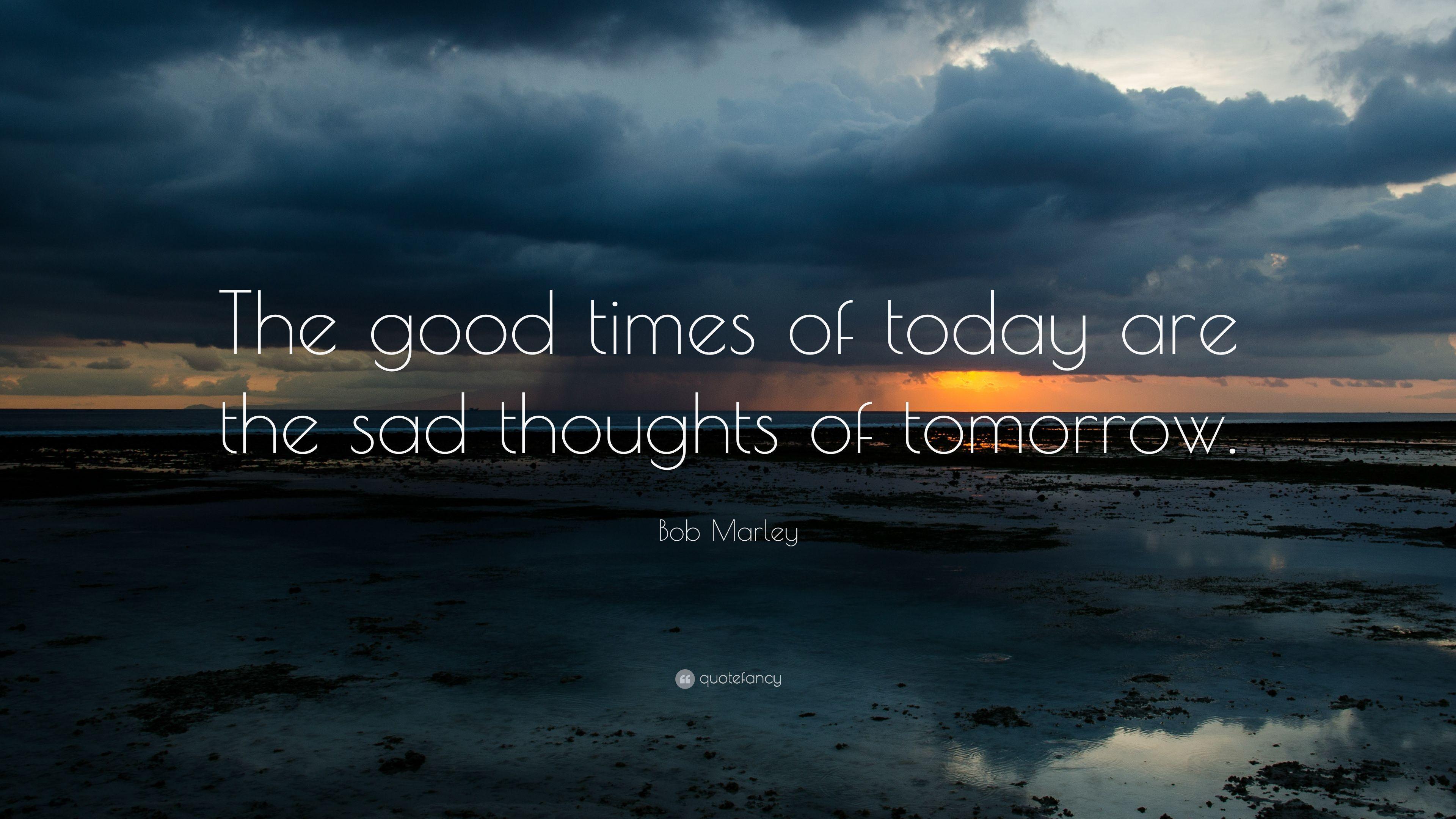Bob Marley Quote: “The good times of today are the sad thoughts