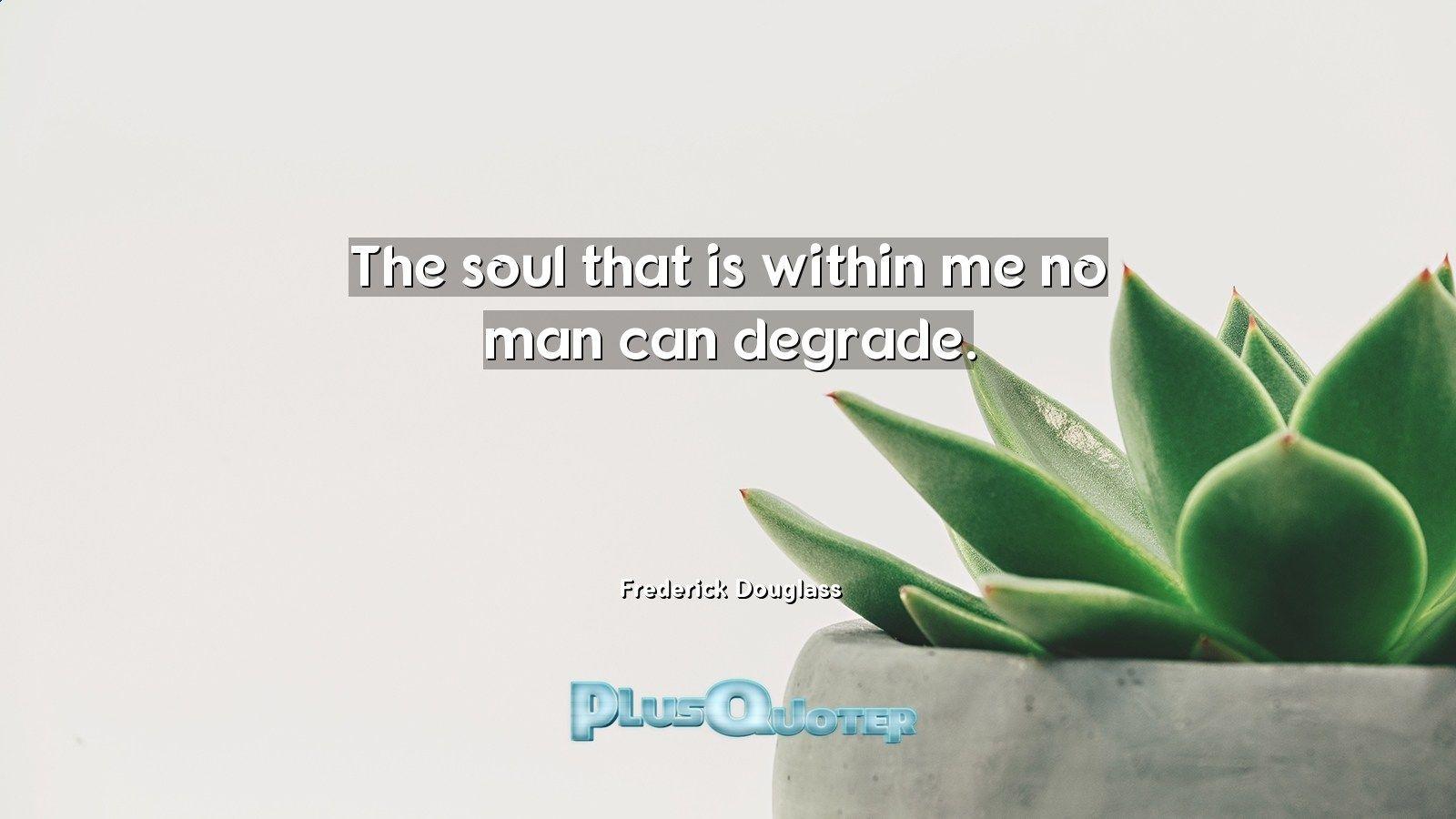 The soul that is within me no man can degrade- Frederick Douglass
