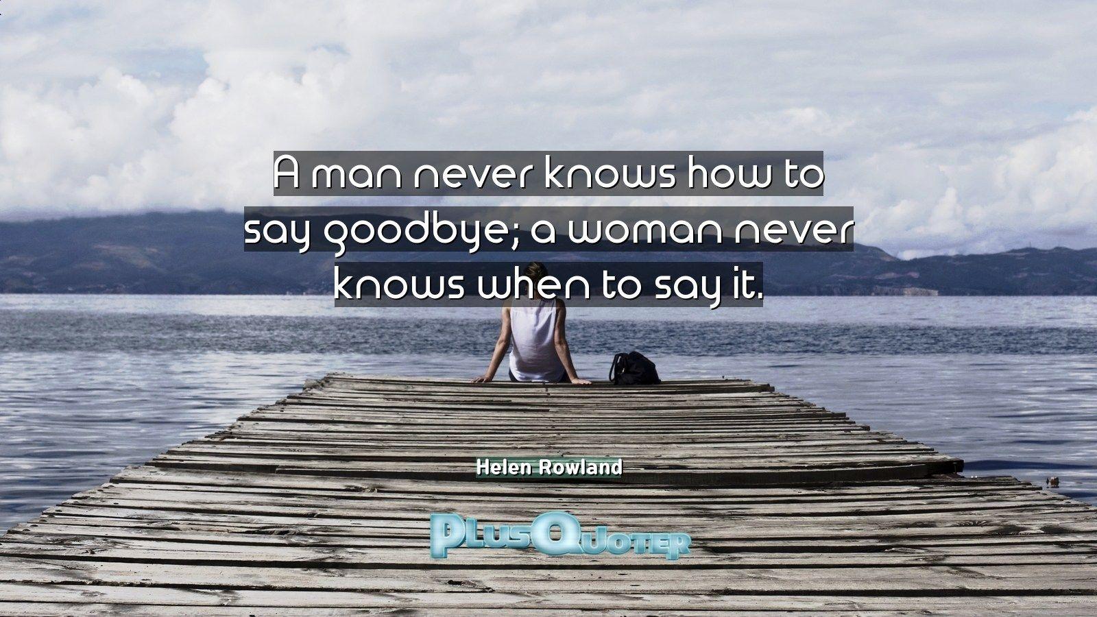 A man never knows how to say goodbye; a woman never knows when to