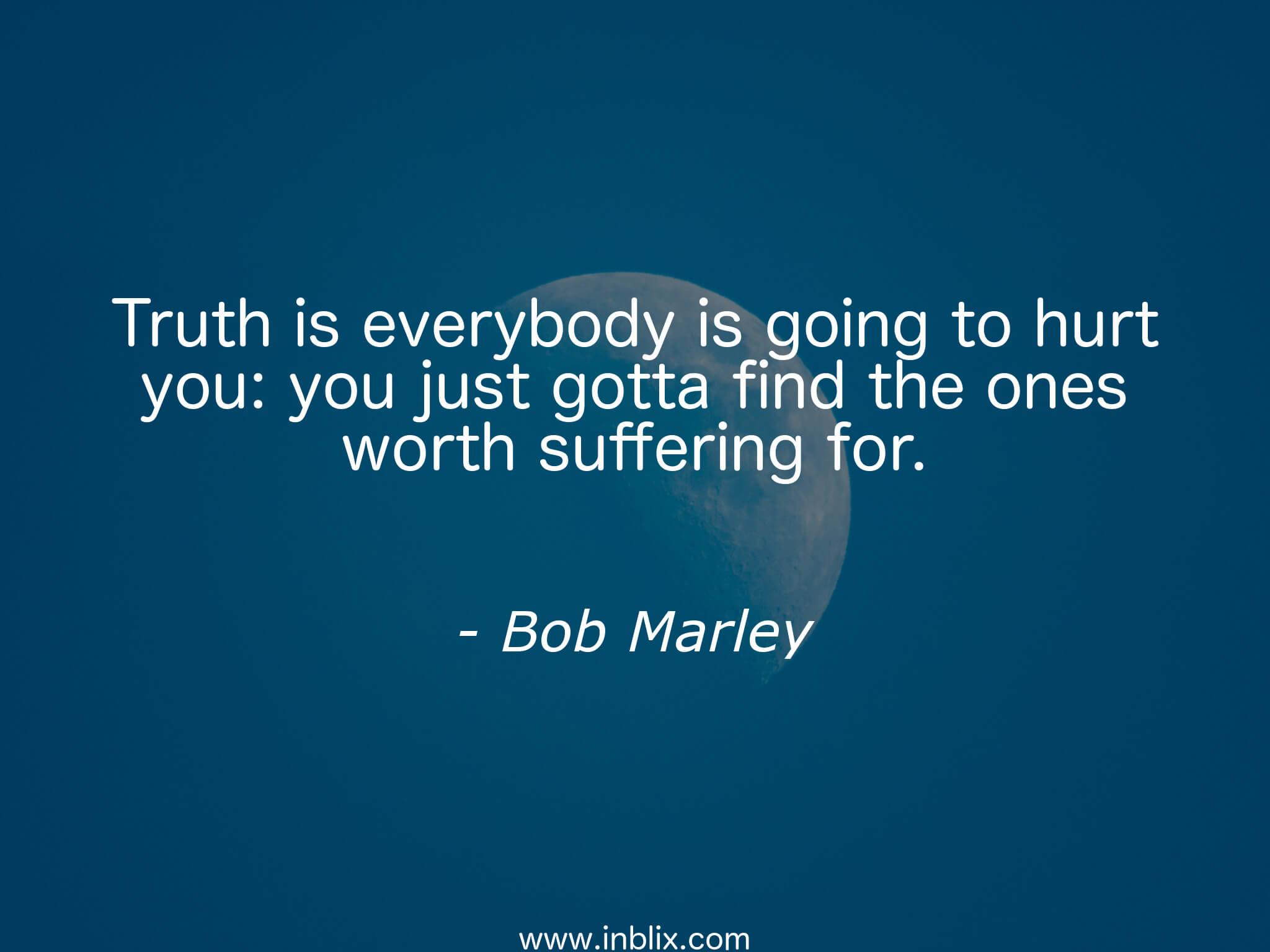 The Truth is, everyone is going to hurt you. You just got to find the ones Worth suffering for.. The Truth is, everyone is going to hurt you. You just got to find the ones Worth suffering for. -Bob Marley background images. The Truth is everyone is going to hurt you. To hurt.