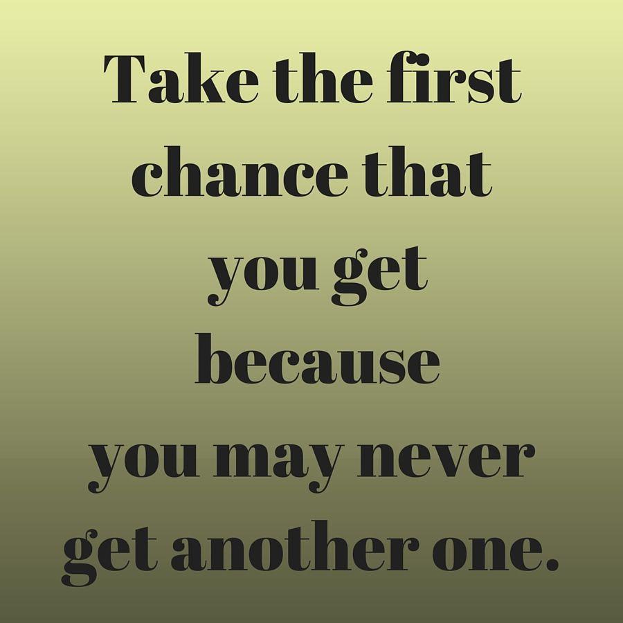 Take the first chance that you get because you may never get another