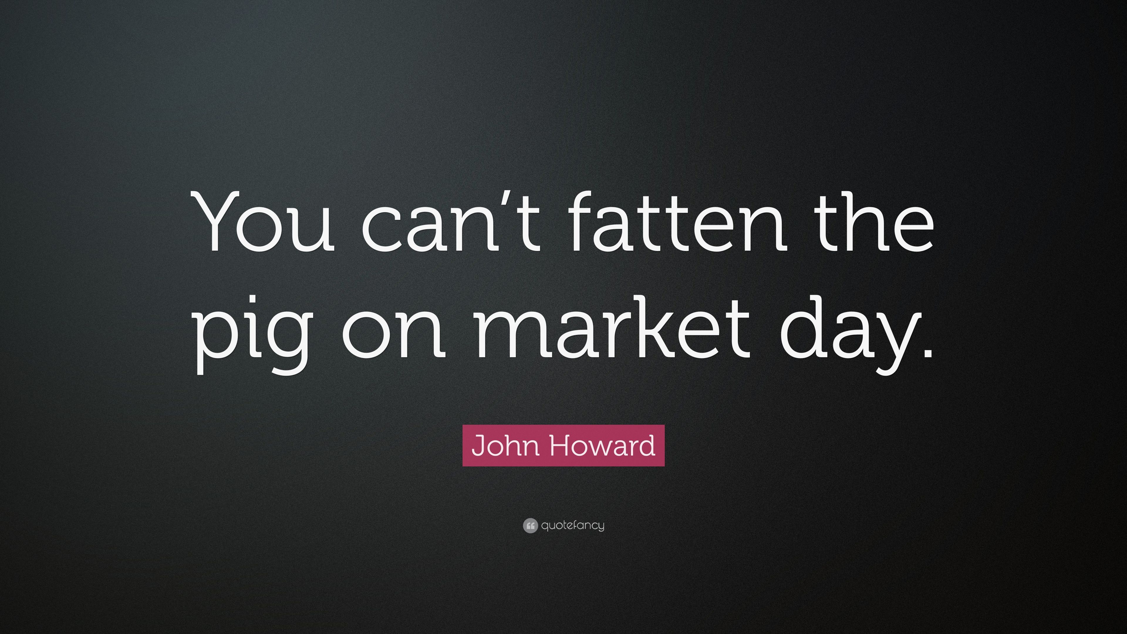 John Howard Quote: “You can't fatten the pig on market day.” 7
