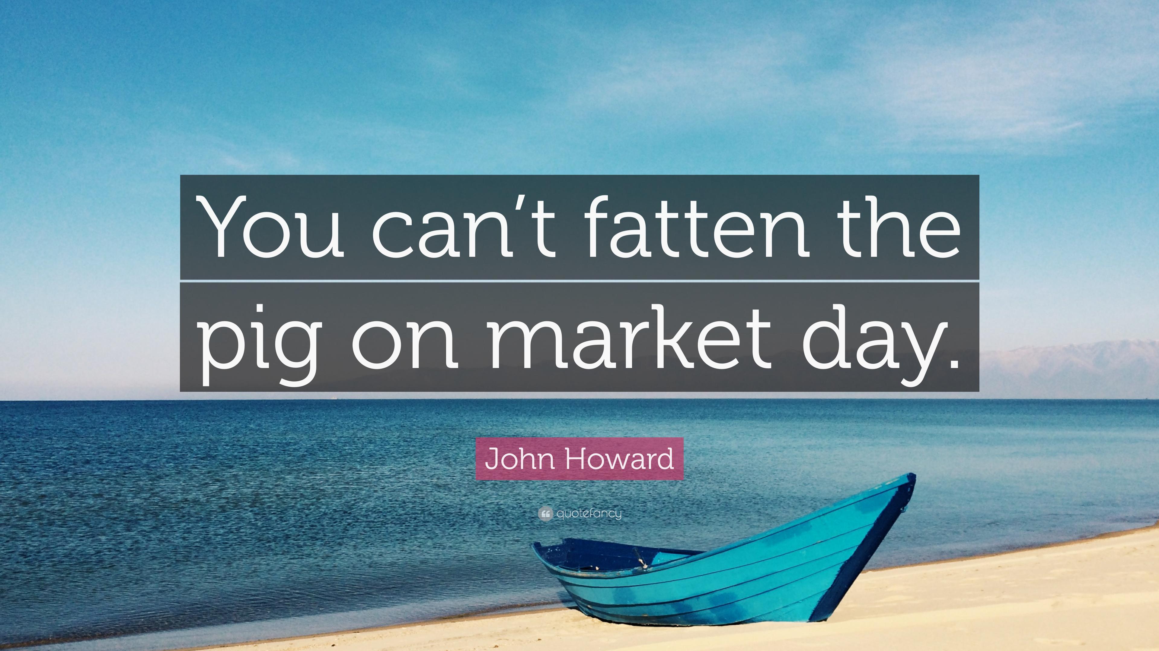 John Howard Quote: “You can't fatten the pig on market day.” 7