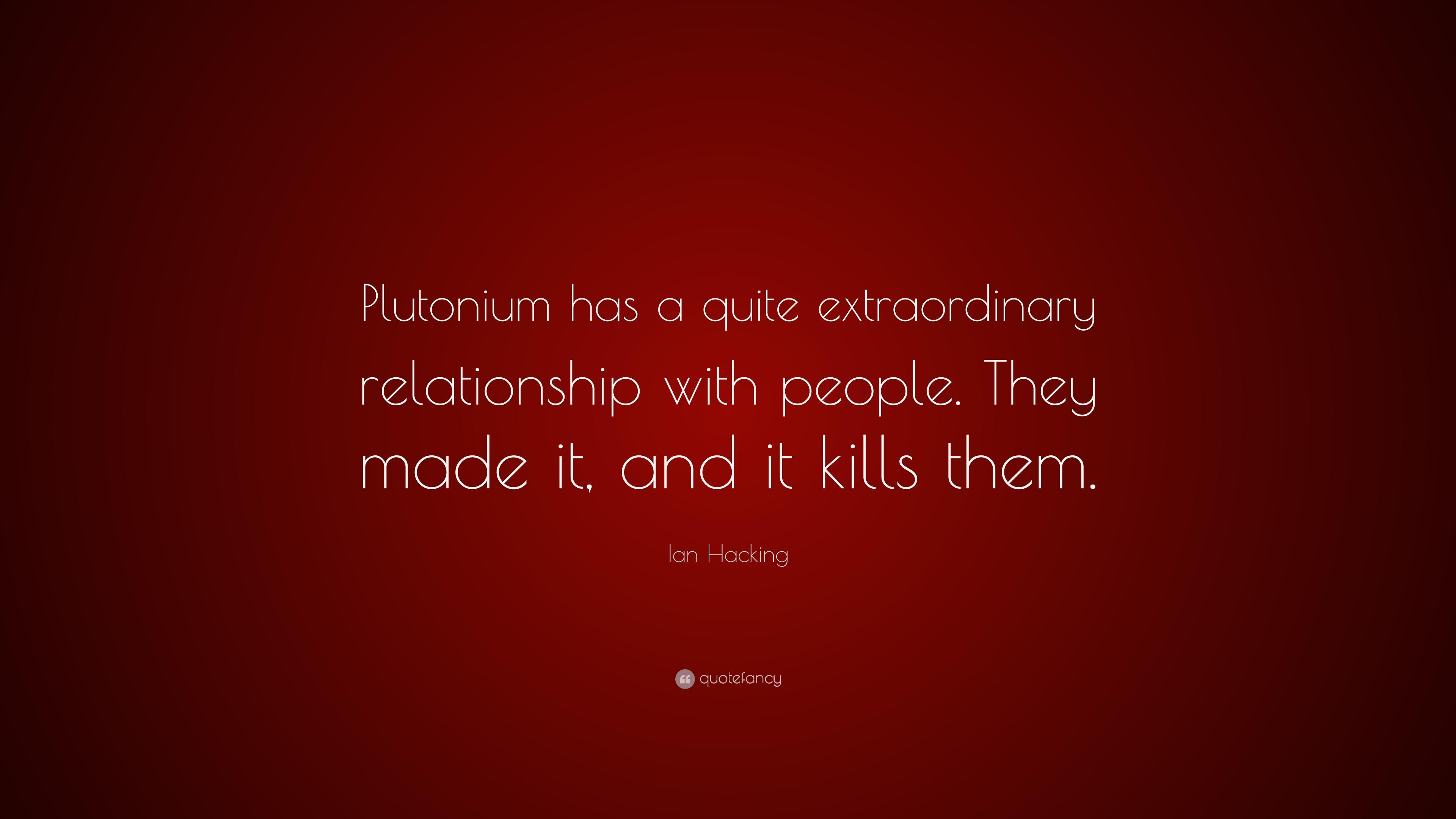 Ian Hacking Quote: “Plutonium has a quite extraordinary relationship with people. They made it, and it