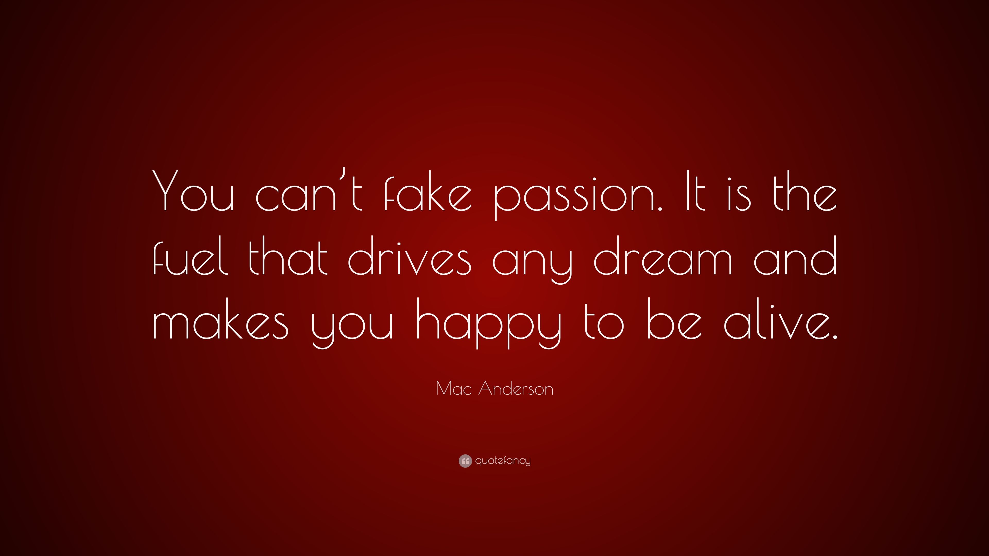 Mac Anderson Quote: “You can't fake passion. It is the fuel that drives any dream and makes you happy to be alive.” (9 wallpaper)