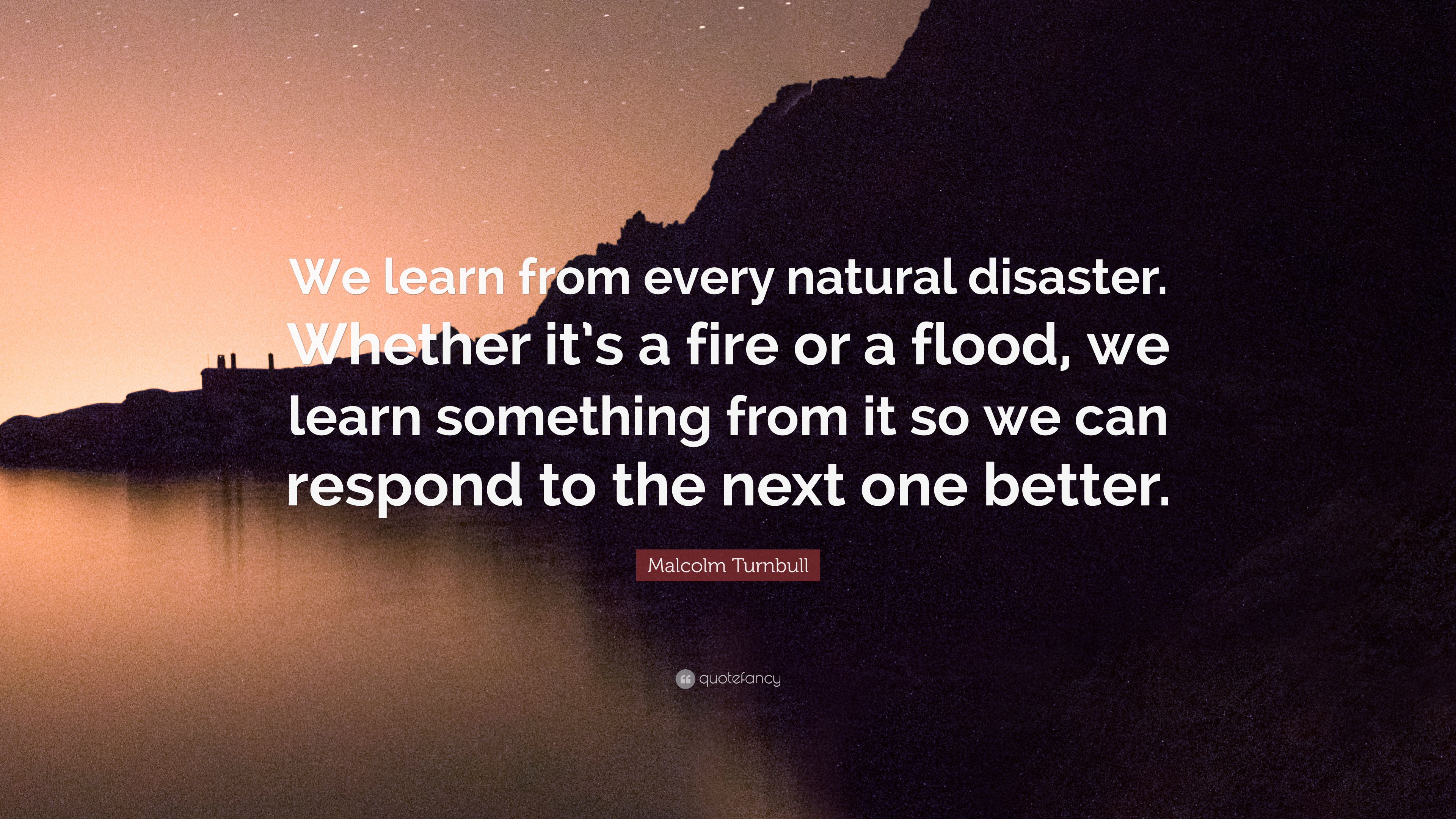 Malcolm Turnbull Quote: “We learn from every natural disaster. Whether it's a fire or a flood, we learn something from it so we can respond to th.” (9 wallpaper)