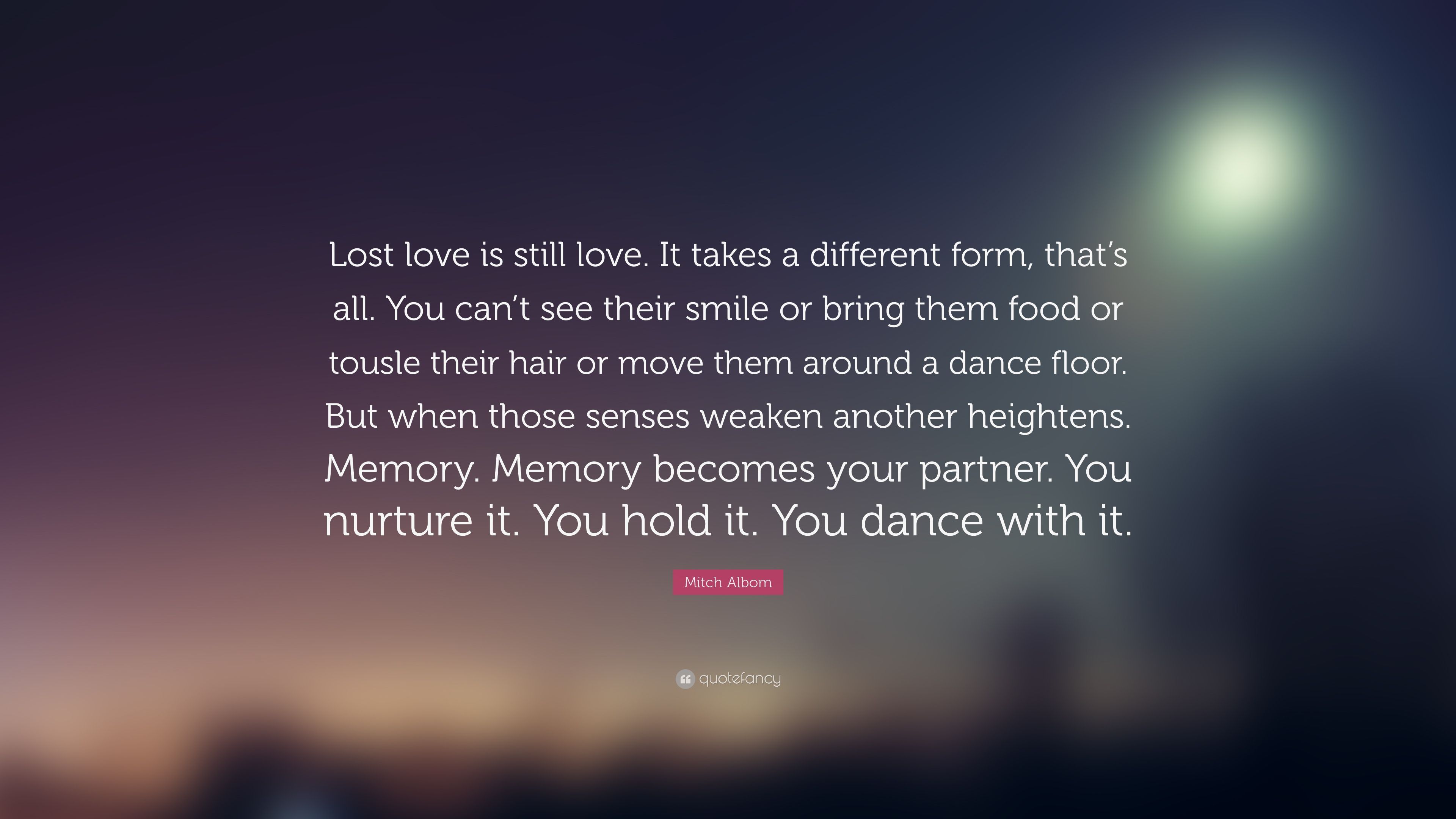 Mitch Albom Quote: “Lost love is still love. It takes a different form, that's all. You can't see their smile or bring them food or tousle t.” (22 wallpaper)