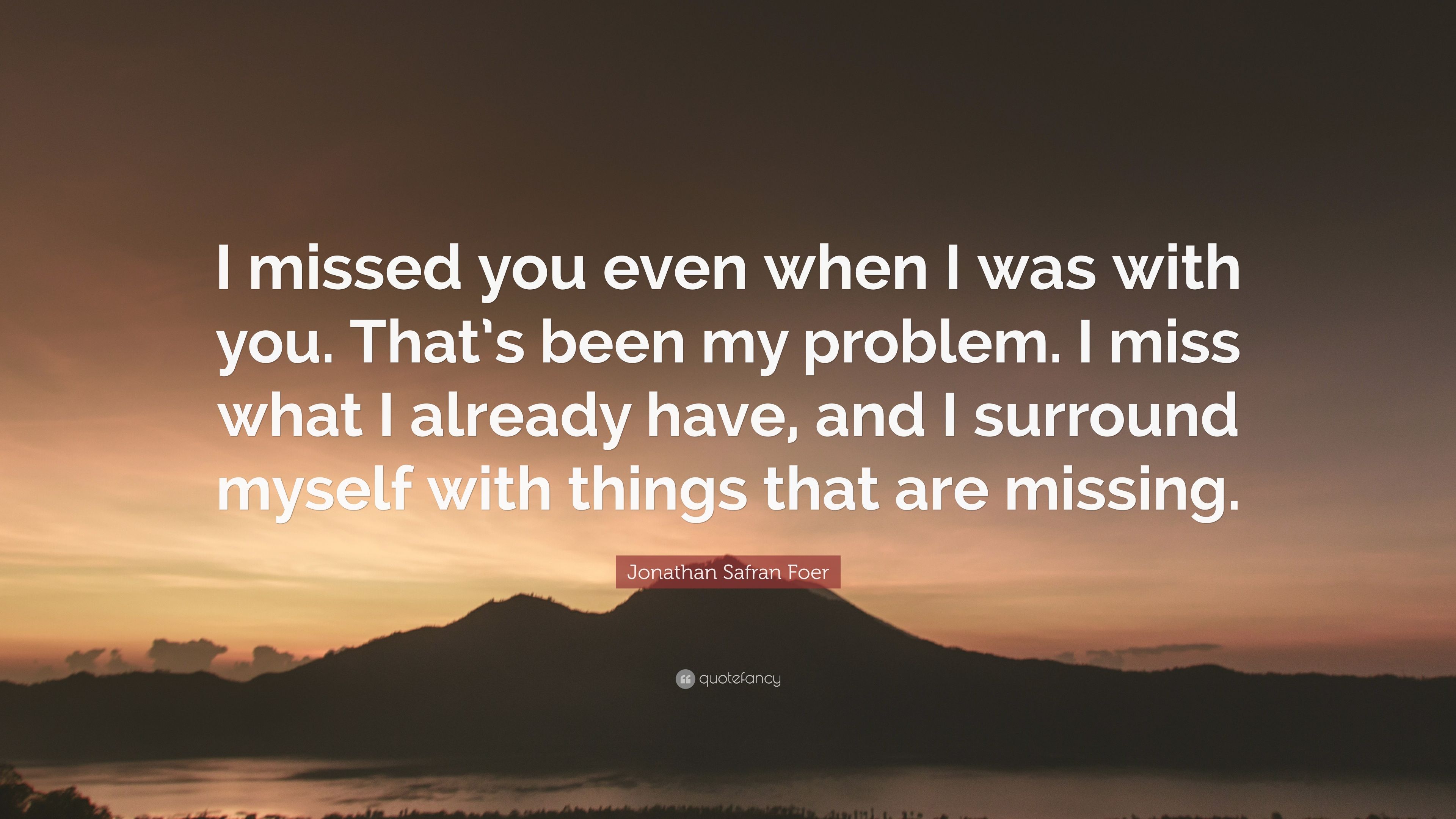 Jonathan Safran Foer Quote: “I missed you even when I was with you. That's been my problem. I miss what I already have, and I surround myself with th.” (7 wallpaper)