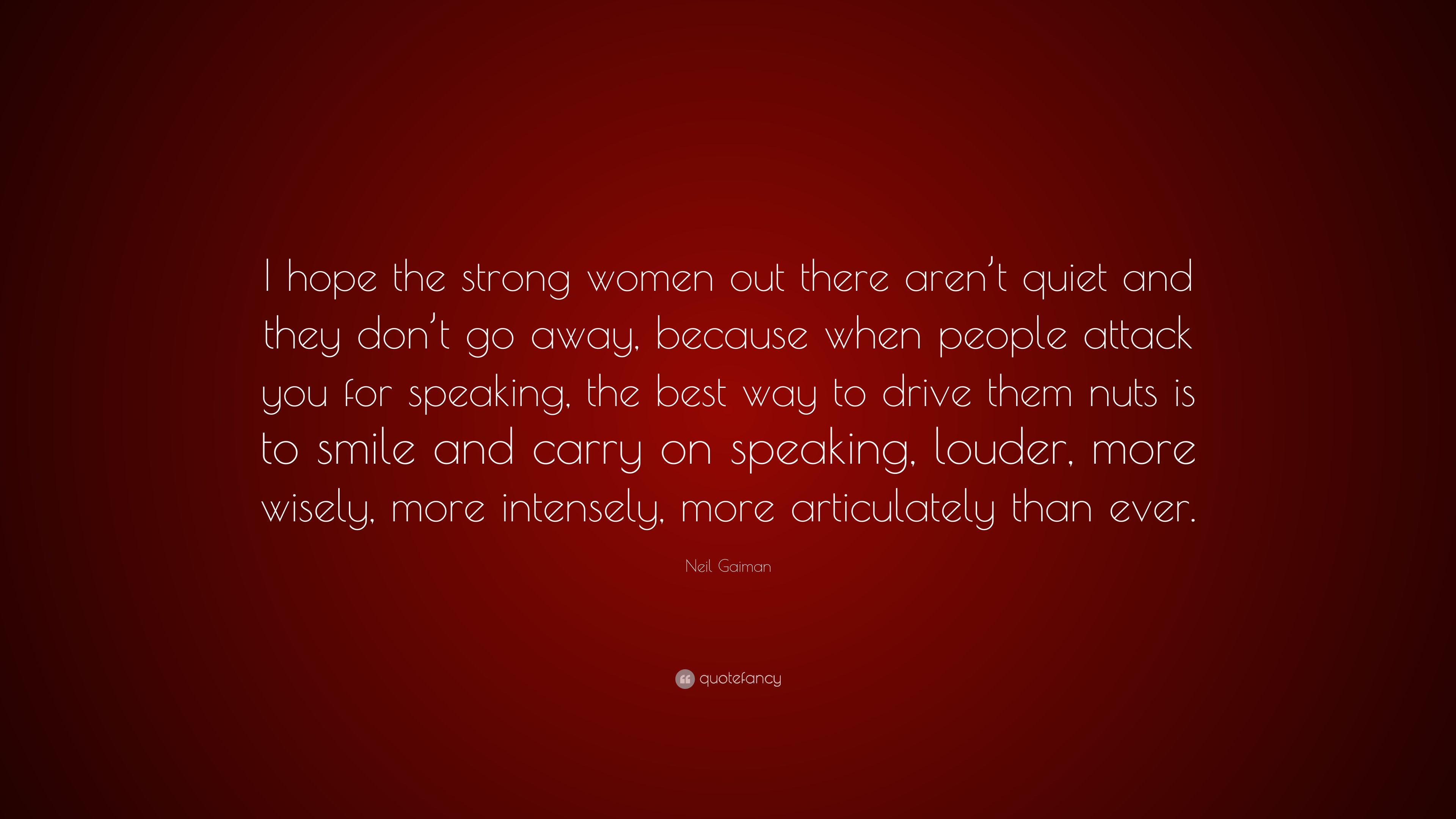 Neil Gaiman Quote: “I hope the strong women out there aren't quiet and they don't go away, because when people attack you for speaking, ” (10 wallpaper)