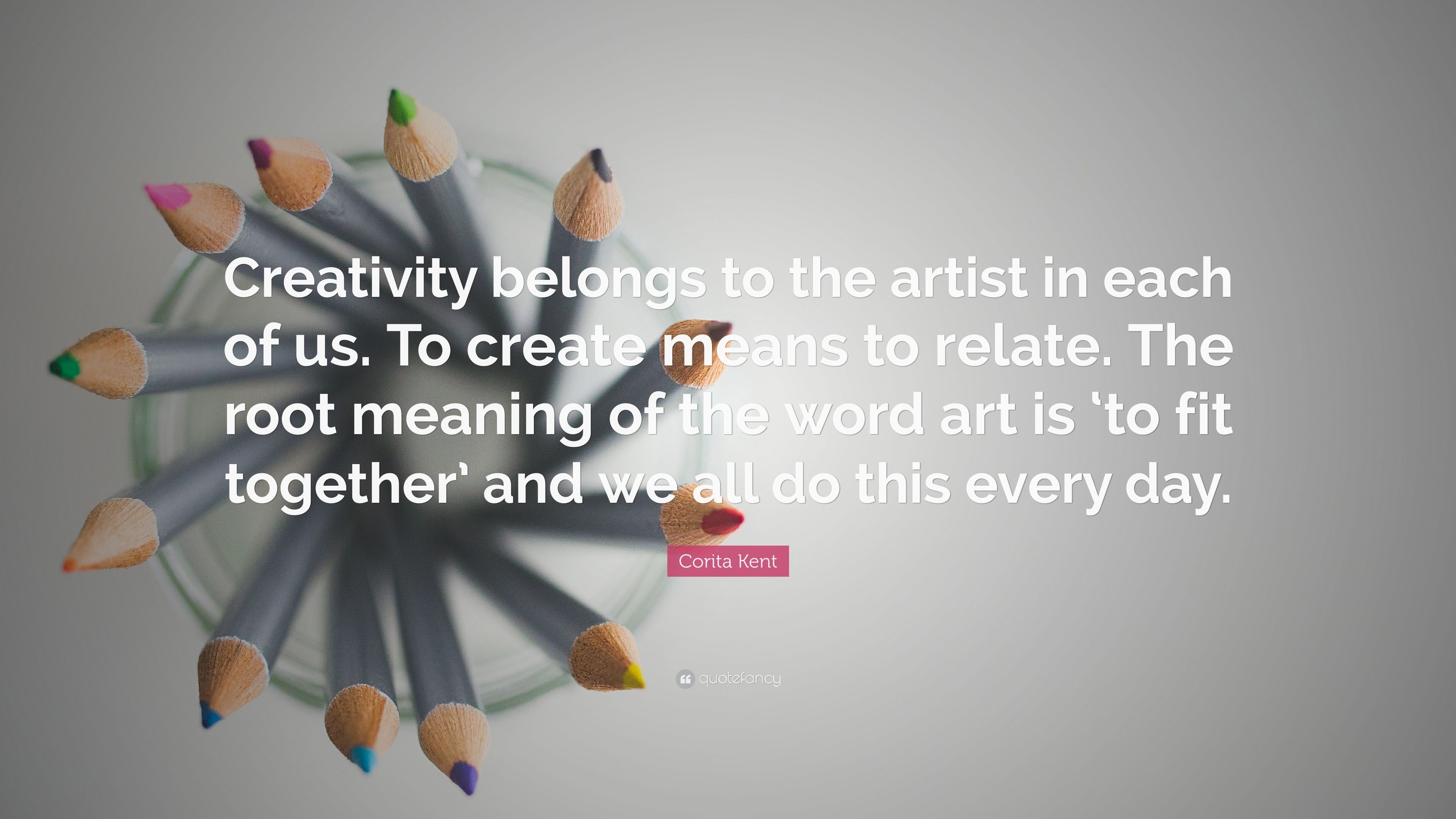 Corita Kent Quote: “Creativity belongs to the artist in each of us. To create means to relate. The root meaning of the word art is 'to fit t.” (7 wallpaper)