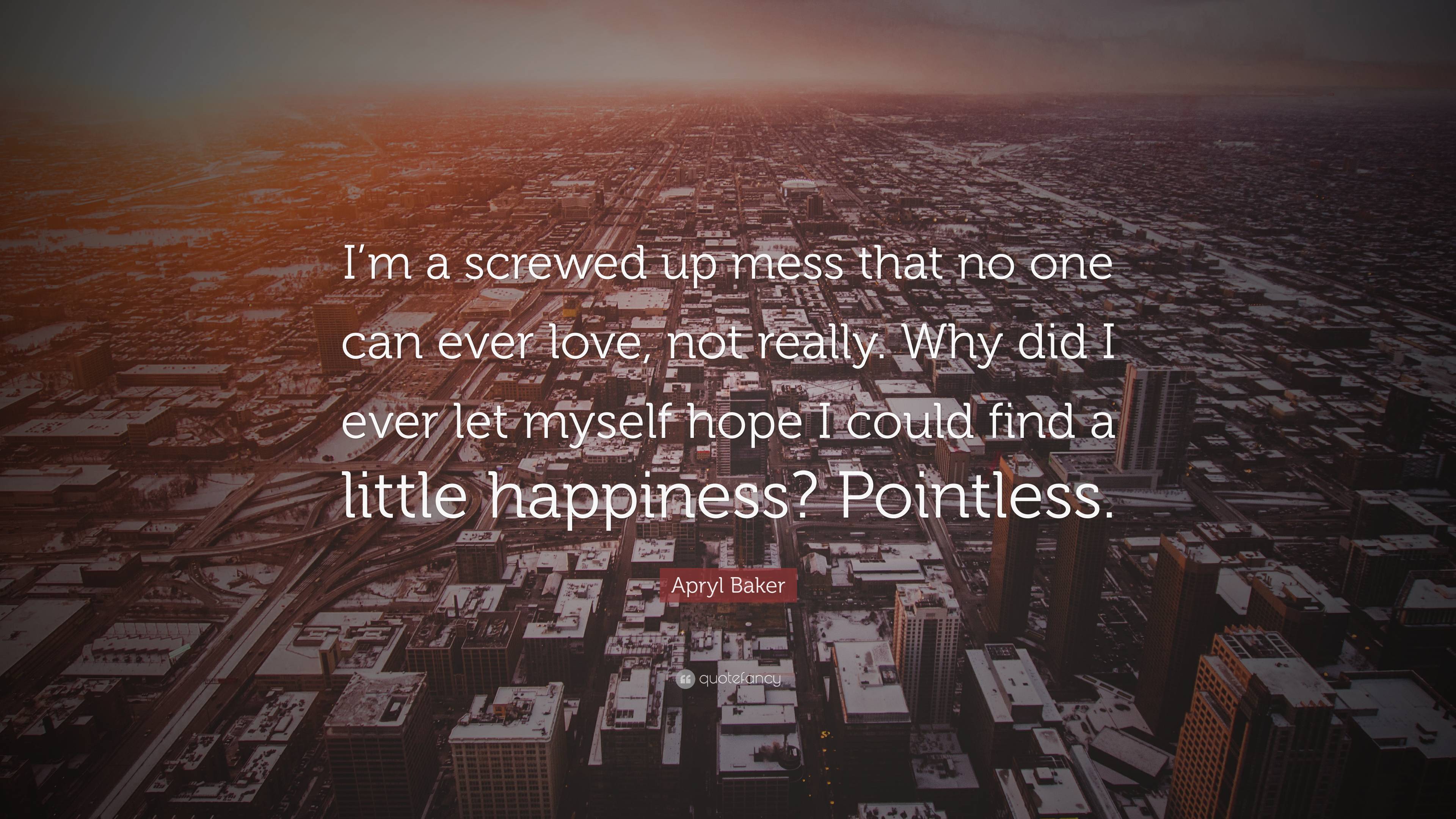 Apryl Baker Quote: “I'm a screwed up mess that no one can ever love, not really. Why did I ever let myself hope I could find a little happin.” (2 wallpaper)