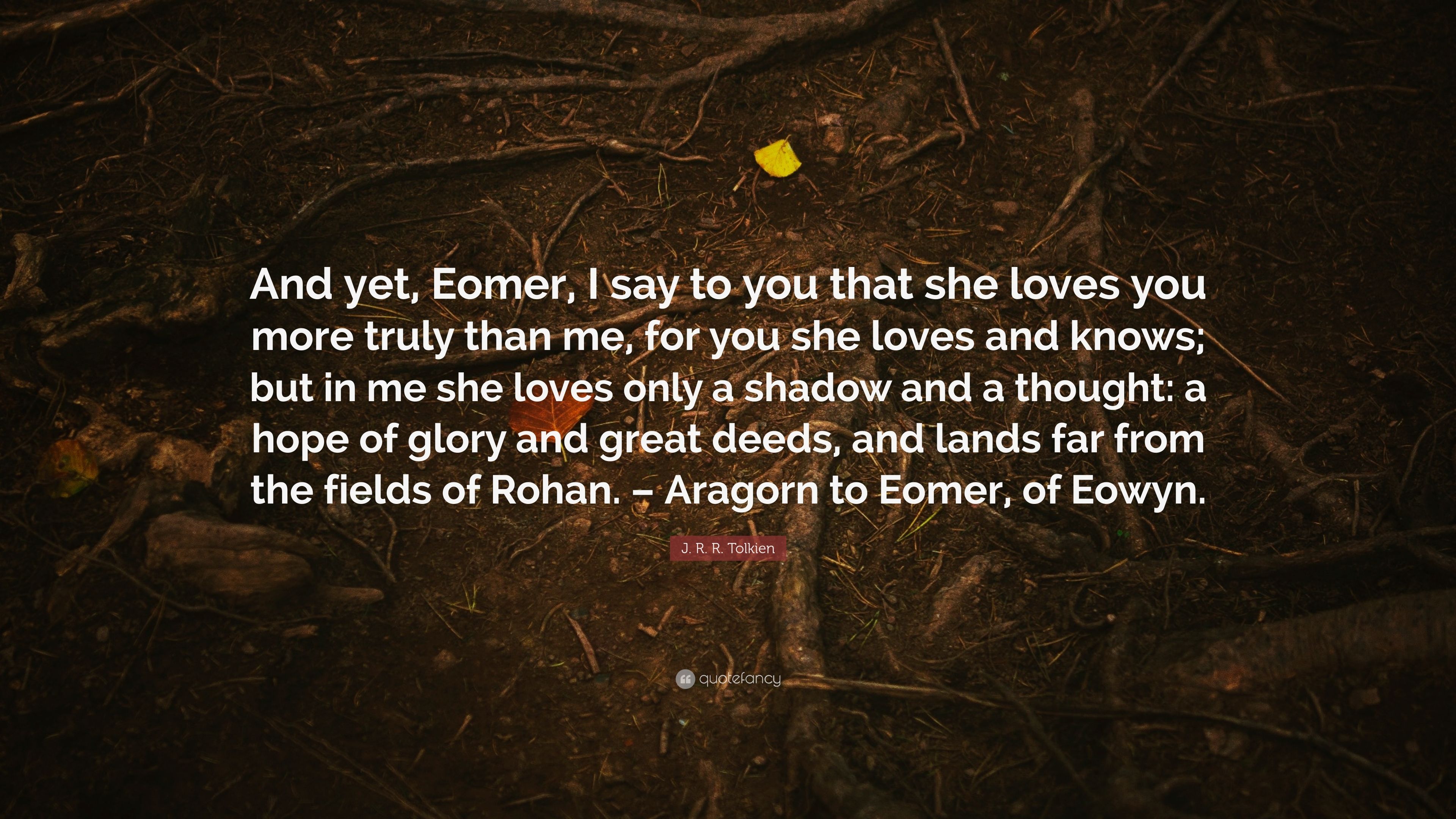 J. R. R. Tolkien Quote: “And yet, Eomer, I say to you that she loves you more truly than me, for you she loves and knows; but in me she loves onl.”