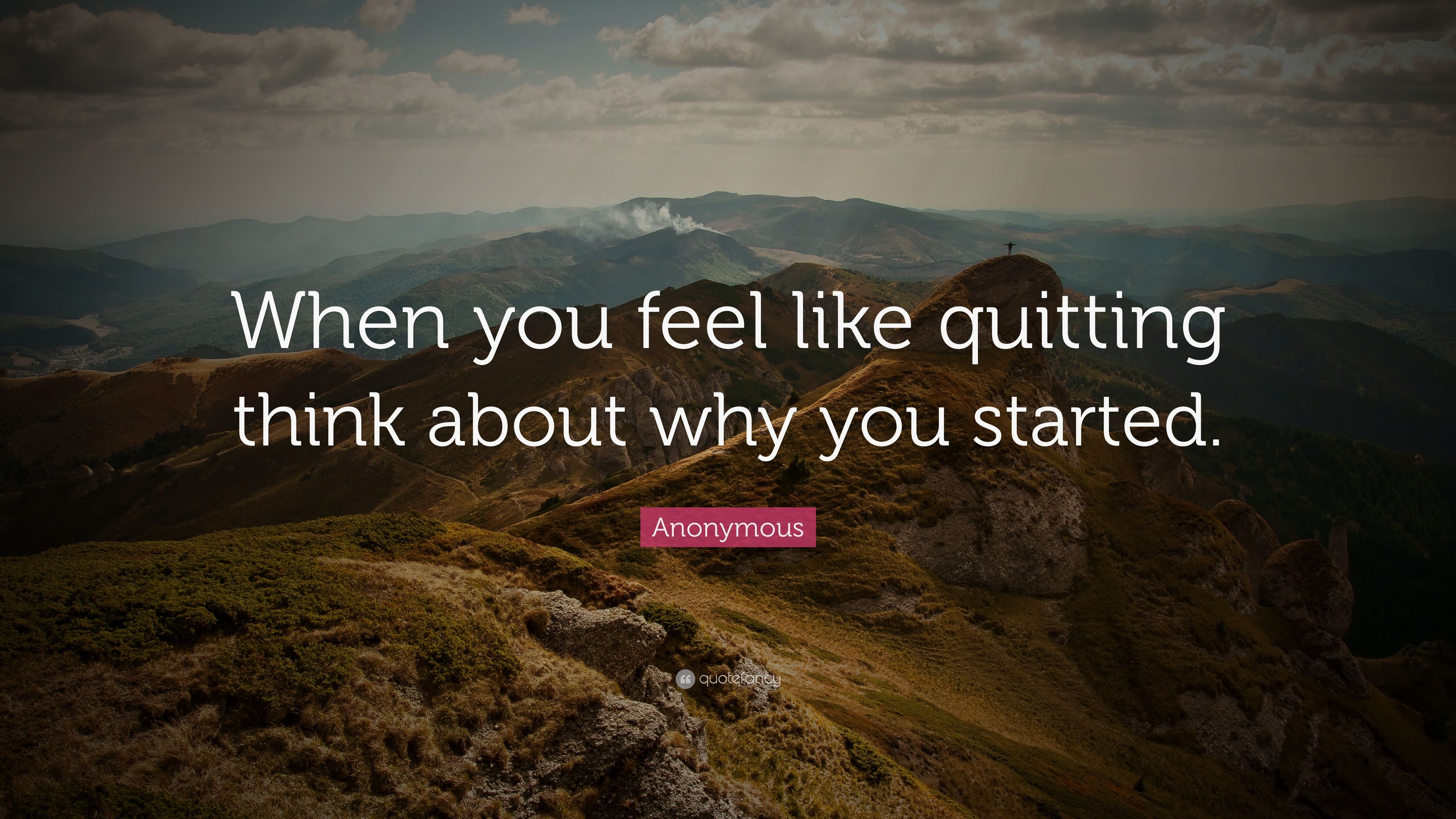 Anonymous Quote: “When you feel like quitting think about why you started.”