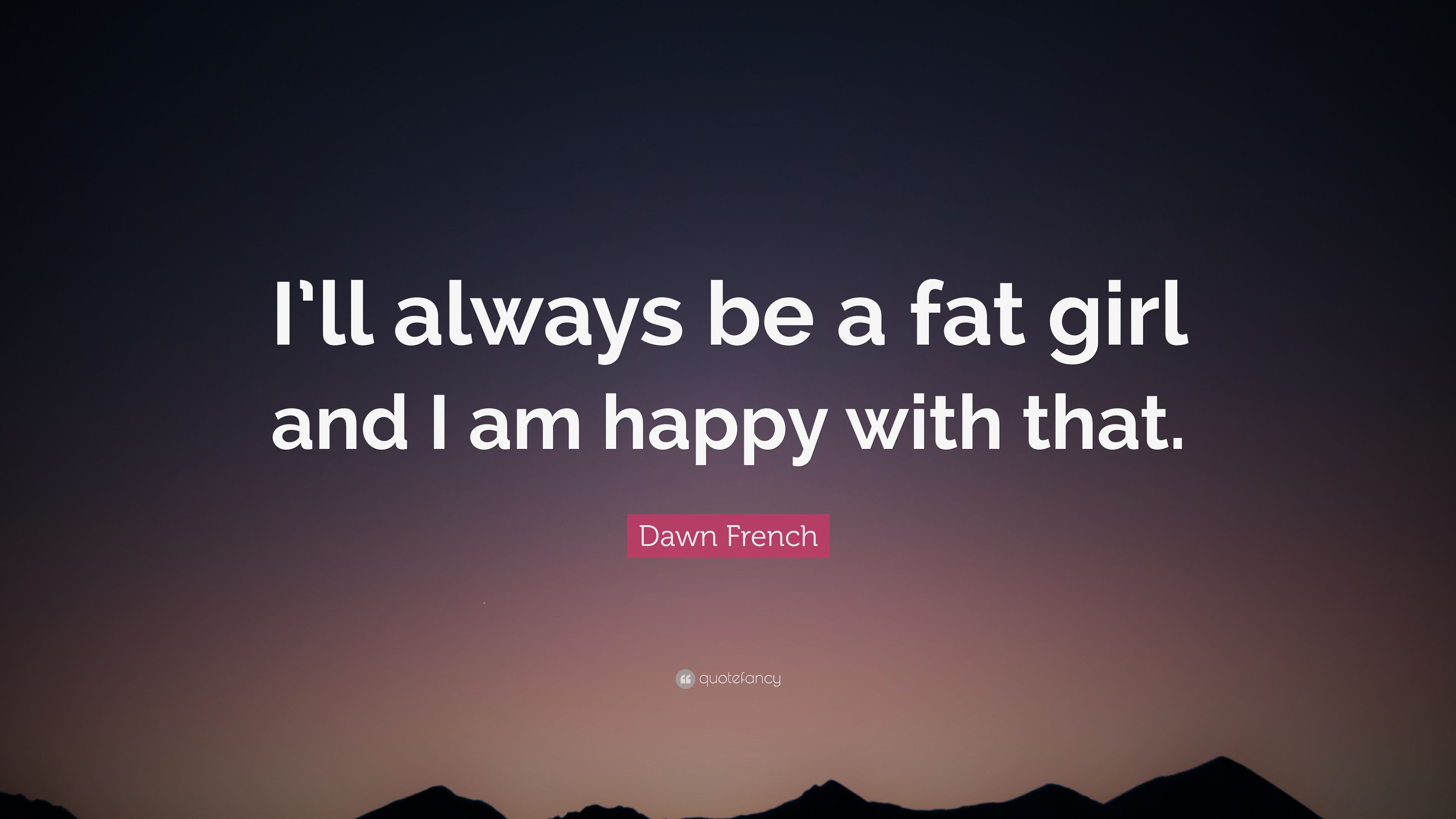 Dawn French Quote: “I'll always be a fat girl and I am happy with that.”